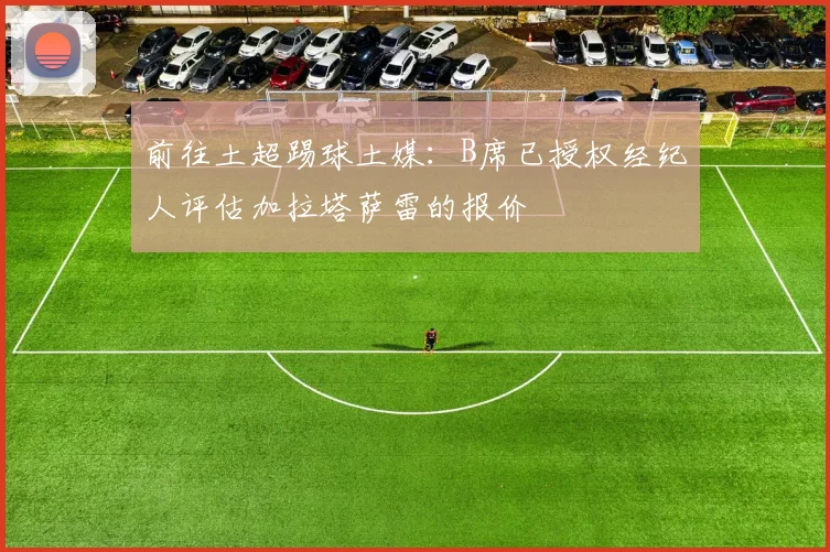 前往土超踢球土媒：B席已授权经纪人评估加拉塔萨雷的报价