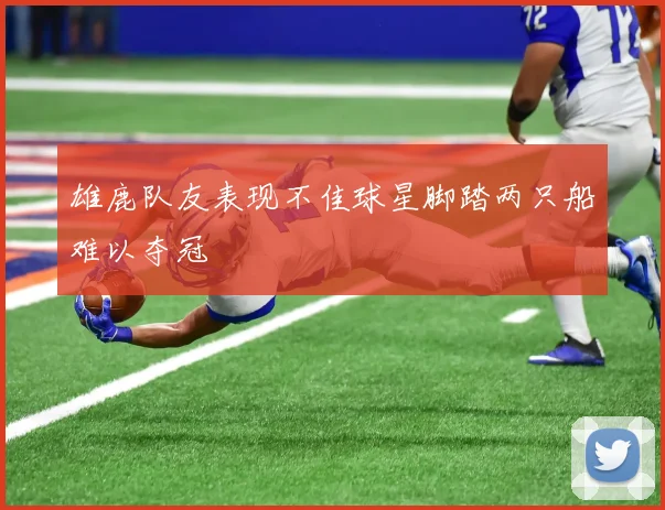 雄鹿队友表现不佳球星脚踏两只船难以夺冠
