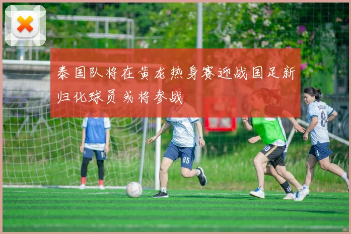 泰国队将在黄龙热身赛迎战国足新归化球员或将参战