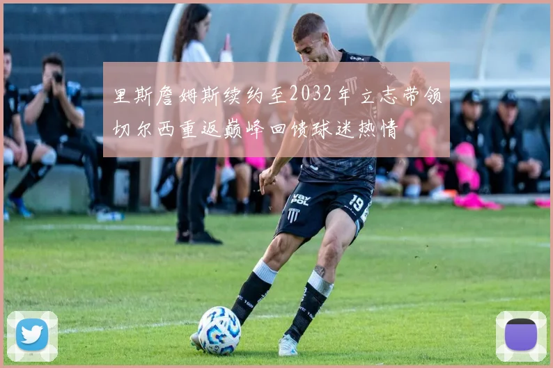 里斯詹姆斯续约至2032年立志带领切尔西重返巅峰回馈球迷热情