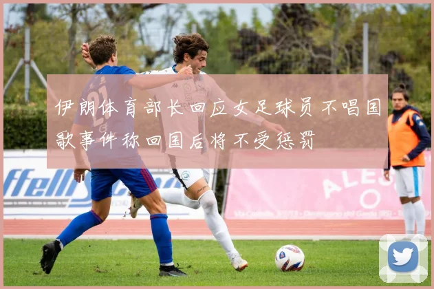 伊朗体育部长回应女足球员不唱国歌事件称回国后将不受惩罚