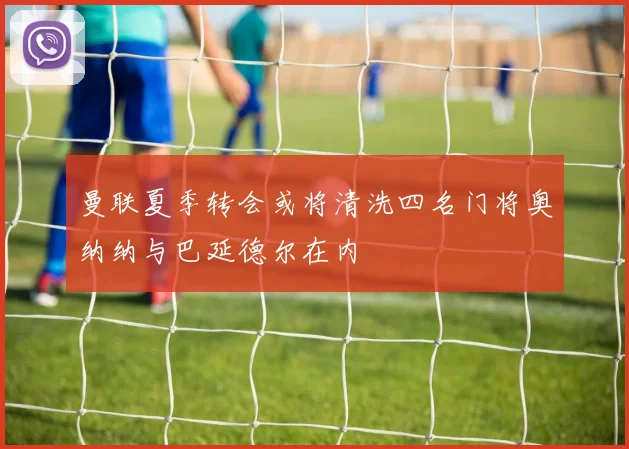 曼联夏季转会或将清洗四名门将奥纳纳与巴延德尔在内