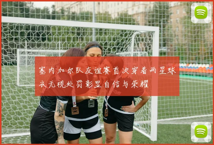 塞内加尔队友谊赛首次穿着两星球衣无视处罚彰显自信与荣耀