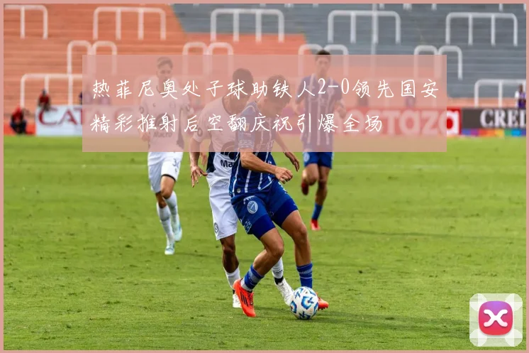 热菲尼奥处子球助铁人2-0领先国安精彩推射后空翻庆祝引爆全场